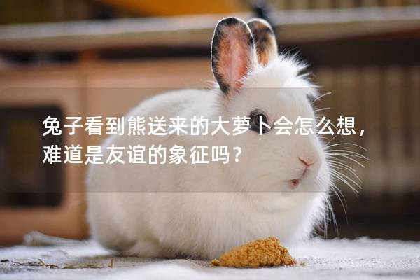 兔子看到熊送来的大萝卜会怎么想，难道是友谊的象征吗？
